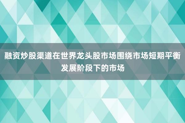 融资炒股渠道在世界龙头股市场围绕市场短期平衡发展阶段下的市场