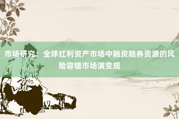 市场研究：全球红利资产市场中融资融券资源的风险容错市场演变规