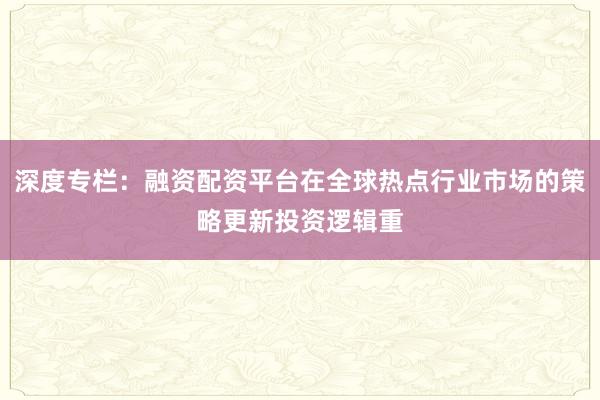 深度专栏：融资配资平台在全球热点行业市场的策略更新投资逻辑重