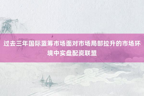过去三年国际蓝筹市场面对市场局部拉升的市场环境中实盘配资联盟