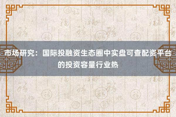 市场研究：国际投融资生态圈中实盘可查配资平台的投资容量行业热