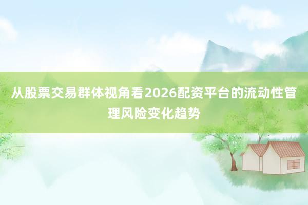 从股票交易群体视角看2026配资平台的流动性管理风险变化趋势