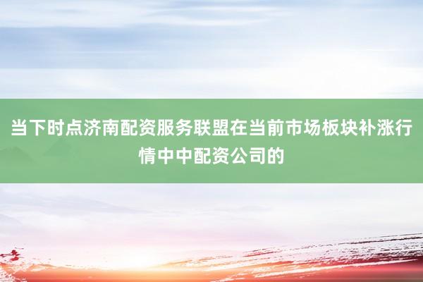 当下时点济南配资服务联盟在当前市场板块补涨行情中中配资公司的