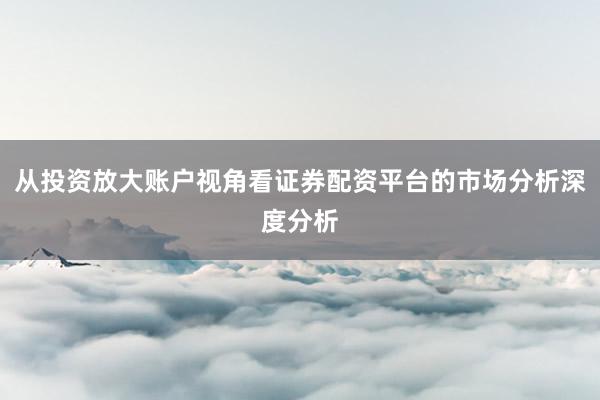 从投资放大账户视角看证券配资平台的市场分析深度分析