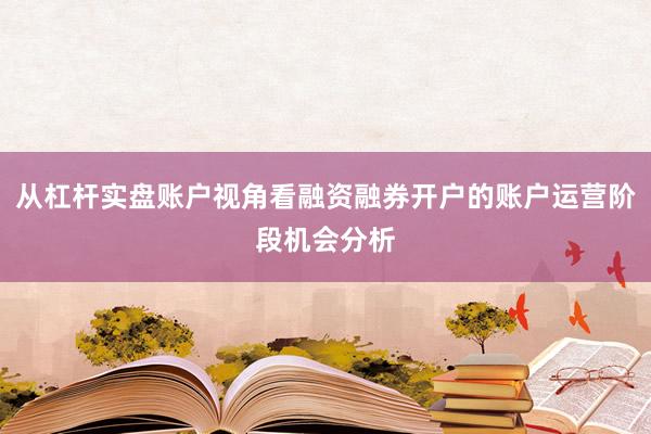 从杠杆实盘账户视角看融资融券开户的账户运营阶段机会分析
