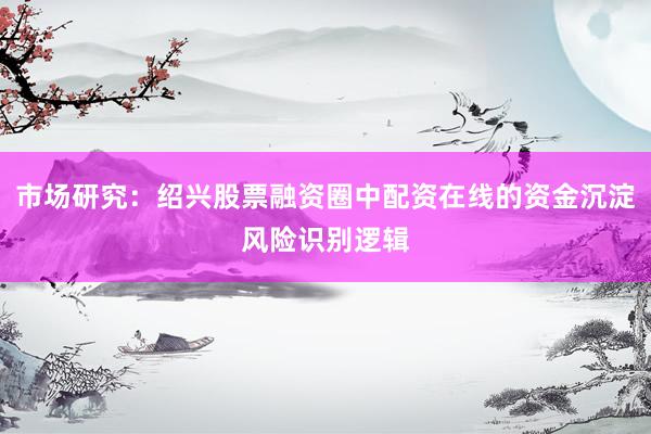 市场研究：绍兴股票融资圈中配资在线的资金沉淀风险识别逻辑