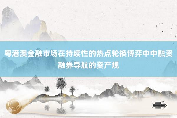 粤港澳金融市场在持续性的热点轮换博弈中中融资融券导航的资产规