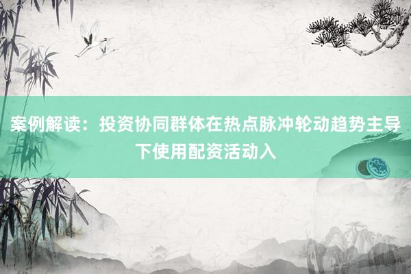 案例解读：投资协同群体在热点脉冲轮动趋势主导下使用配资活动入