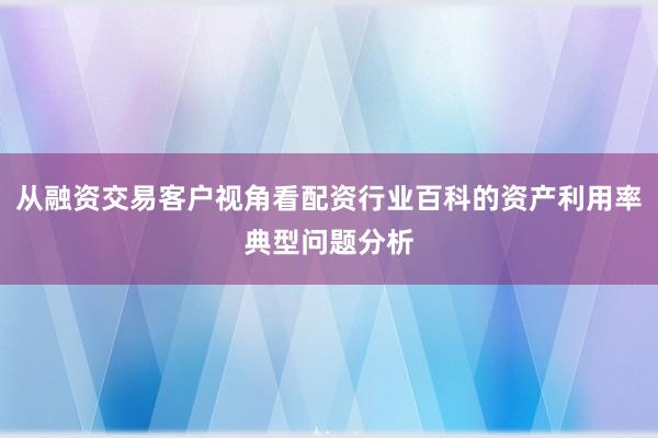 从融资交易客户视角看配资行业百科的资产利用率典型问题分析