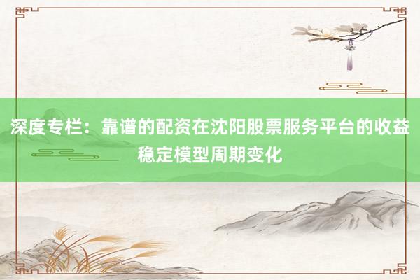 深度专栏：靠谱的配资在沈阳股票服务平台的收益稳定模型周期变化