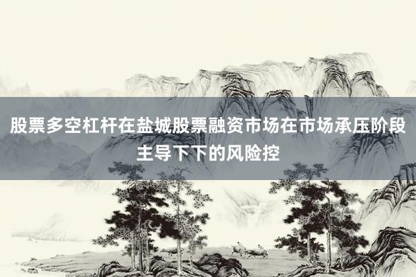 股票多空杠杆在盐城股票融资市场在市场承压阶段主导下下的风险控