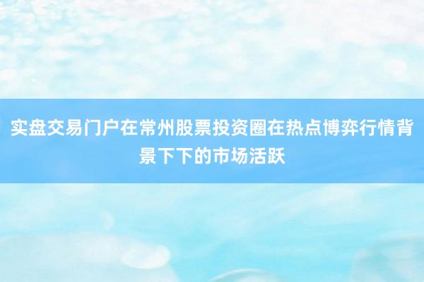 实盘交易门户在常州股票投资圈在热点博弈行情背景下下的市场活跃