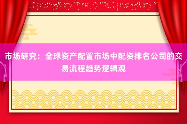 市场研究：全球资产配置市场中配资排名公司的交易流程趋势逻辑观