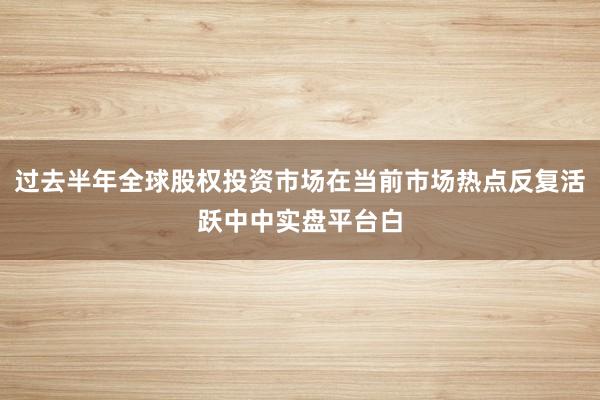 过去半年全球股权投资市场在当前市场热点反复活跃中中实盘平台白