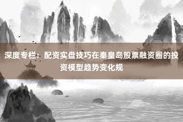 深度专栏：配资实盘技巧在秦皇岛股票融资圈的投资模型趋势变化规