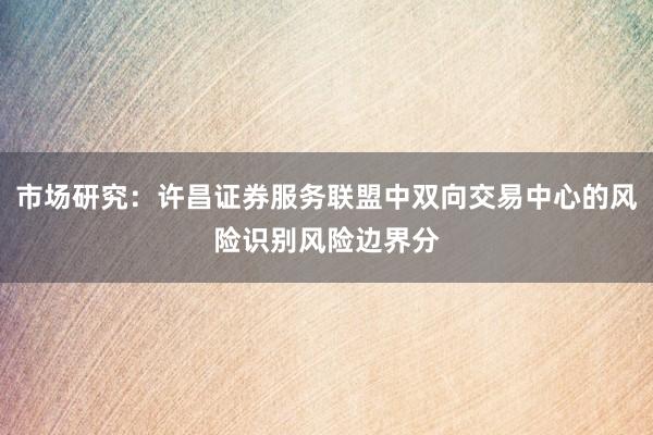 市场研究：许昌证券服务联盟中双向交易中心的风险识别风险边界分