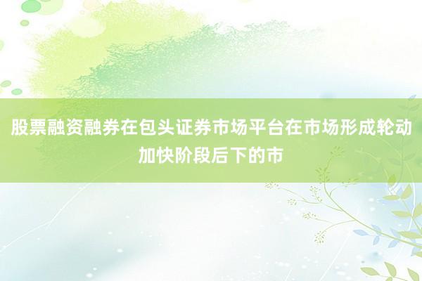 股票融资融券在包头证券市场平台在市场形成轮动加快阶段后下的市