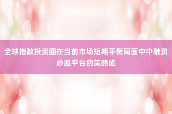 全球指数投资圈在当前市场短期平衡局面中中融资炒股平台的策略成