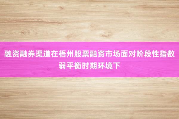 融资融券渠道在梧州股票融资市场面对阶段性指数弱平衡时期环境下