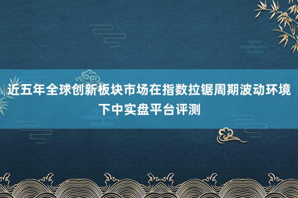 近五年全球创新板块市场在指数拉锯周期波动环境下中实盘平台评测