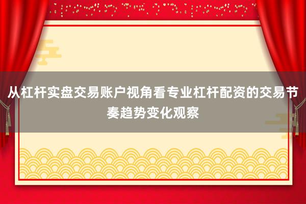 从杠杆实盘交易账户视角看专业杠杆配资的交易节奏趋势变化观察