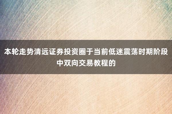 本轮走势清远证券投资圈于当前低迷震荡时期阶段中双向交易教程的