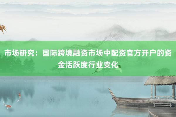 市场研究：国际跨境融资市场中配资官方开户的资金活跃度行业变化