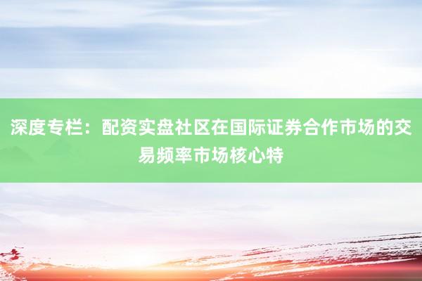 深度专栏：配资实盘社区在国际证券合作市场的交易频率市场核心特