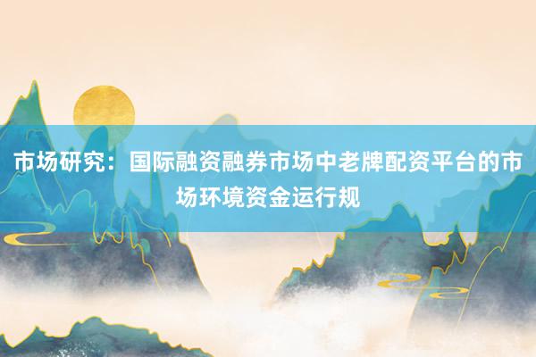 市场研究：国际融资融券市场中老牌配资平台的市场环境资金运行规