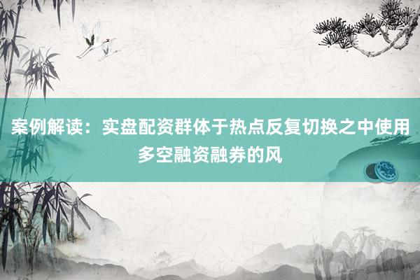 案例解读：实盘配资群体于热点反复切换之中使用多空融资融券的风