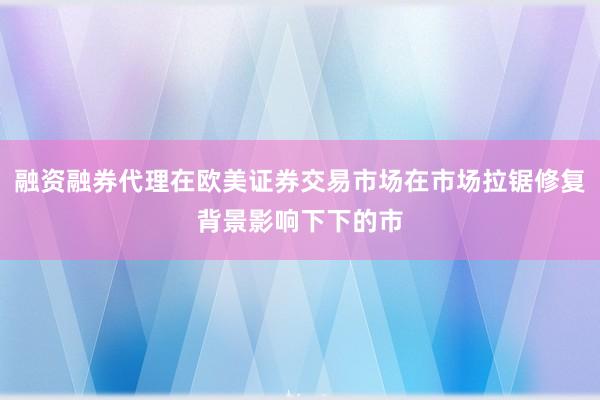 融资融券代理在欧美证券交易市场在市场拉锯修复背景影响下下的市