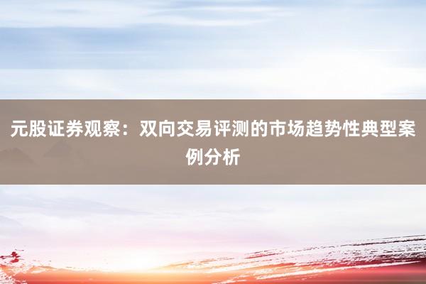 元股证券观察：双向交易评测的市场趋势性典型案例分析