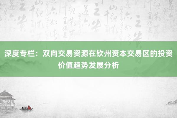 深度专栏：双向交易资源在钦州资本交易区的投资价值趋势发展分析