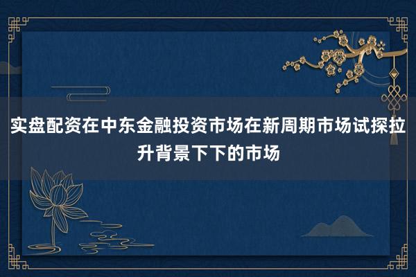 实盘配资在中东金融投资市场在新周期市场试探拉升背景下下的市场