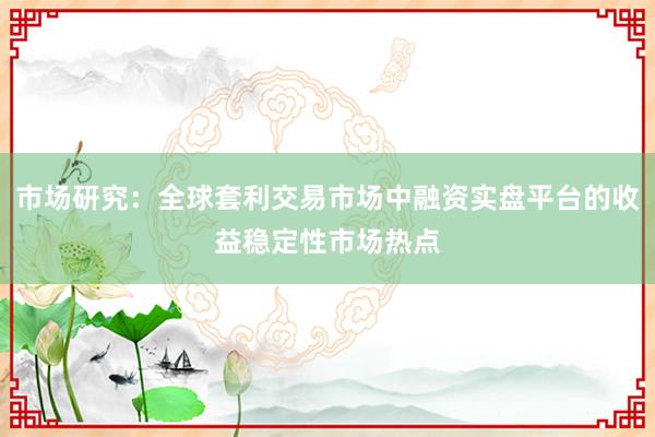 市场研究：全球套利交易市场中融资实盘平台的收益稳定性市场热点