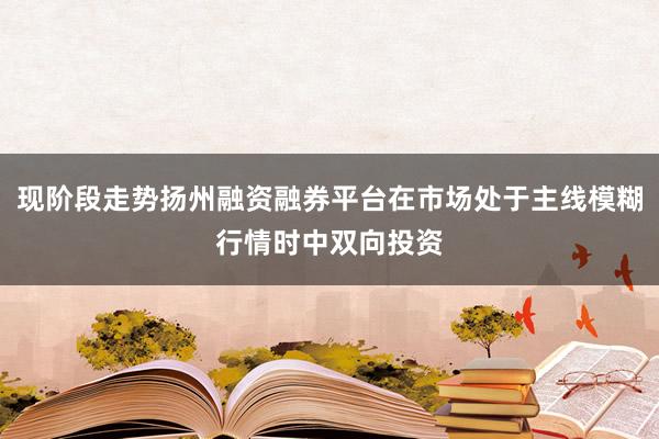 现阶段走势扬州融资融券平台在市场处于主线模糊行情时中双向投资