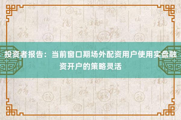 投资者报告：当前窗口期场外配资用户使用实盘融资开户的策略灵活