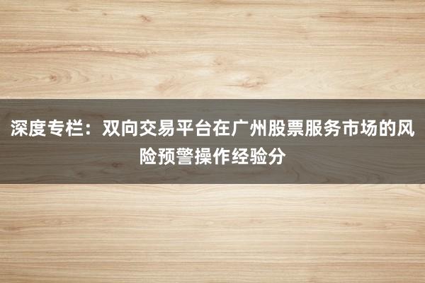 深度专栏：双向交易平台在广州股票服务市场的风险预警操作经验分