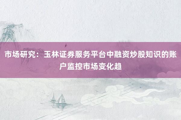 市场研究：玉林证券服务平台中融资炒股知识的账户监控市场变化趋