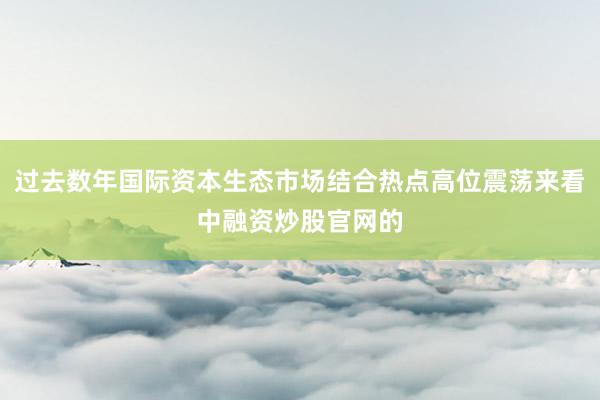 过去数年国际资本生态市场结合热点高位震荡来看中融资炒股官网的