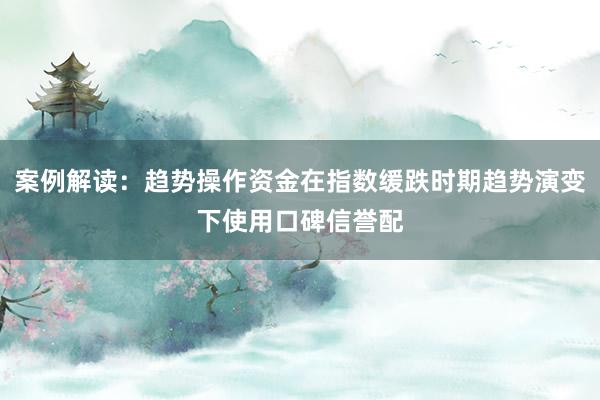 案例解读：趋势操作资金在指数缓跌时期趋势演变下使用口碑信誉配