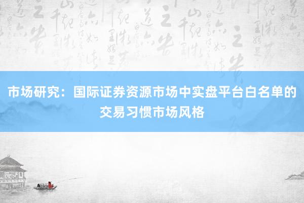 市场研究：国际证券资源市场中实盘平台白名单的交易习惯市场风格