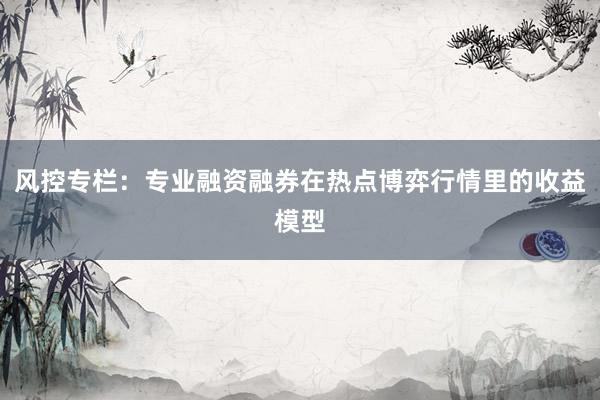 风控专栏：专业融资融券在热点博弈行情里的收益模型