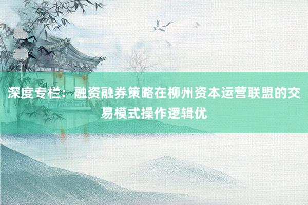 深度专栏：融资融券策略在柳州资本运营联盟的交易模式操作逻辑优