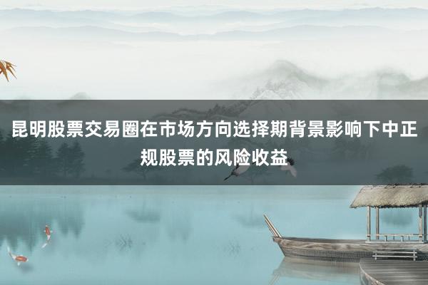 昆明股票交易圈在市场方向选择期背景影响下中正规股票的风险收益