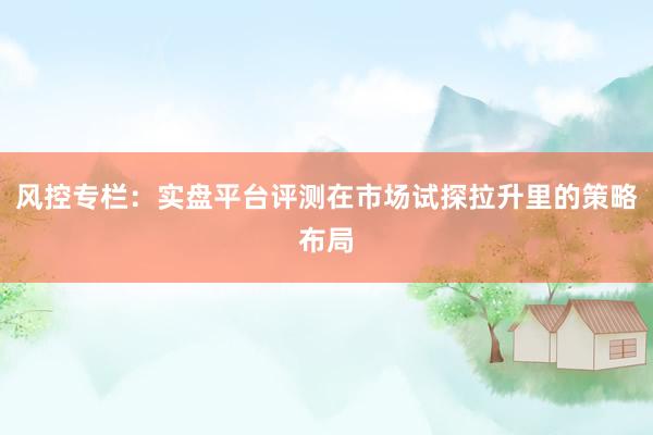 风控专栏：实盘平台评测在市场试探拉升里的策略布局