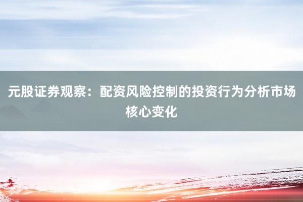 元股证券观察：配资风险控制的投资行为分析市场核心变化