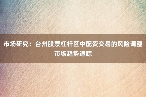 市场研究：台州股票杠杆区中配资交易的风险调整市场趋势追踪