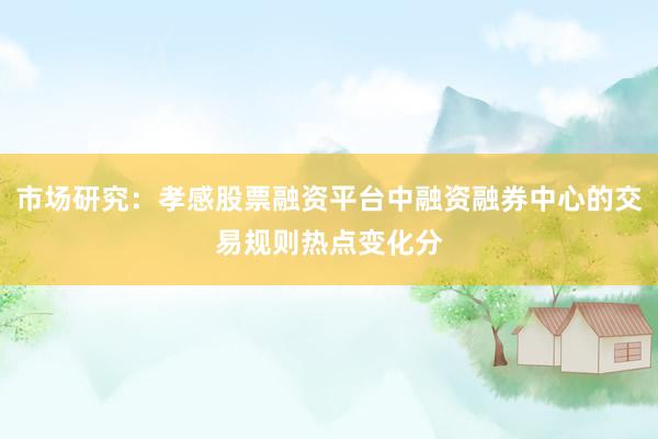 市场研究：孝感股票融资平台中融资融券中心的交易规则热点变化分