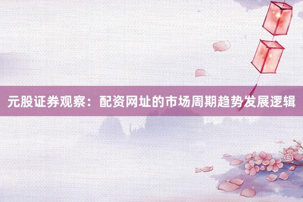 元股证券观察：配资网址的市场周期趋势发展逻辑